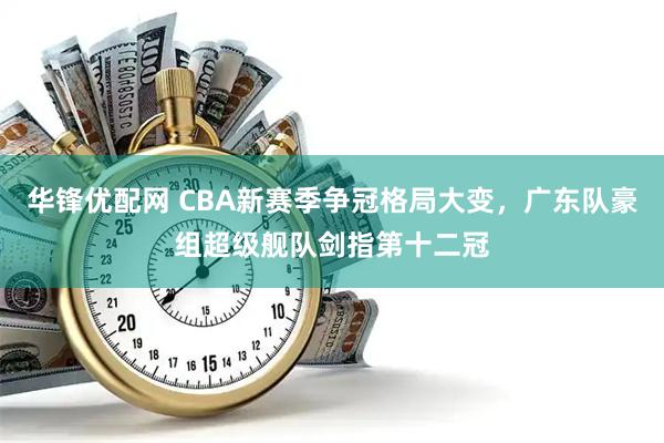 华锋优配网 CBA新赛季争冠格局大变，广东队豪组超级舰队剑指第十二冠