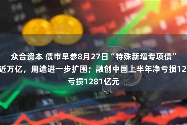 众合资本 债市早参8月27日“特殊新增专项债”发行已近万亿，用途进一步扩围；融创中国上半年净亏损1281亿元