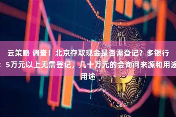 云策略 调查！北京存取现金是否需登记？多银行：5万元以上无需登记，几十万元的会询问来源和用途