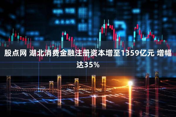 股点网 湖北消费金融注册资本增至1359亿元 增幅达35%