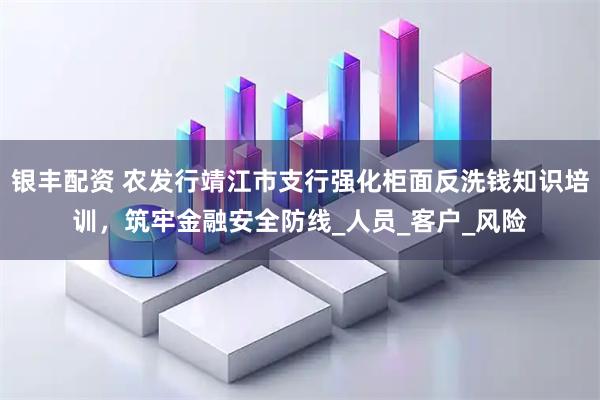 银丰配资 农发行靖江市支行强化柜面反洗钱知识培训，筑牢金融安全防线_人员_客户_风险