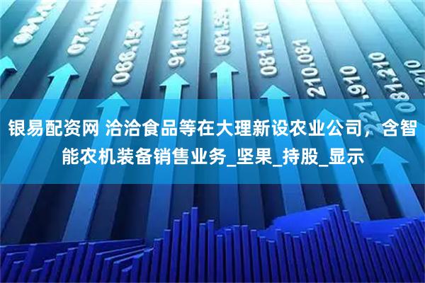 银易配资网 洽洽食品等在大理新设农业公司，含智能农机装备销售业务_坚果_持股_显示