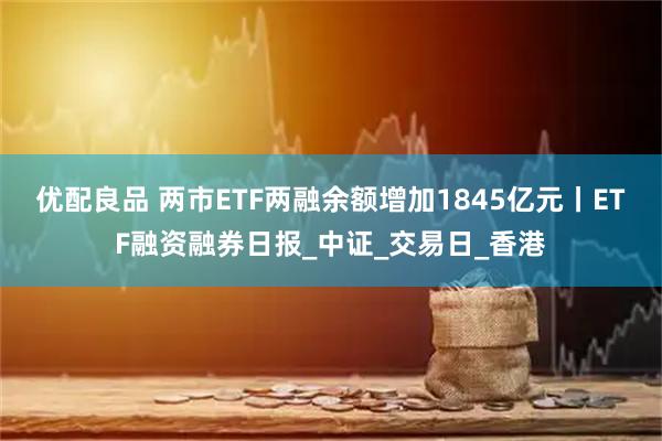 优配良品 两市ETF两融余额增加1845亿元丨ETF融资融券日报_中证_交易日_香港