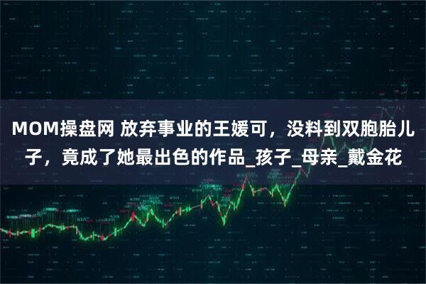 MOM操盘网 放弃事业的王媛可，没料到双胞胎儿子，竟成了她最出色的作品_孩子_母亲_戴金花