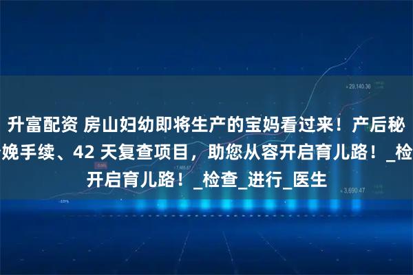 升富配资 房山妇幼即将生产的宝妈看过来！产后秘籍在此，含分娩手续、42 天复查项目，助您从容开启育儿路！_检查_进行_医生