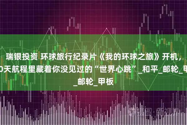 瑞银投资 环球旅行纪录片《我的环球之旅》开机，100天航程里藏着你没见过的“世界心跳”_和平_邮轮_甲板