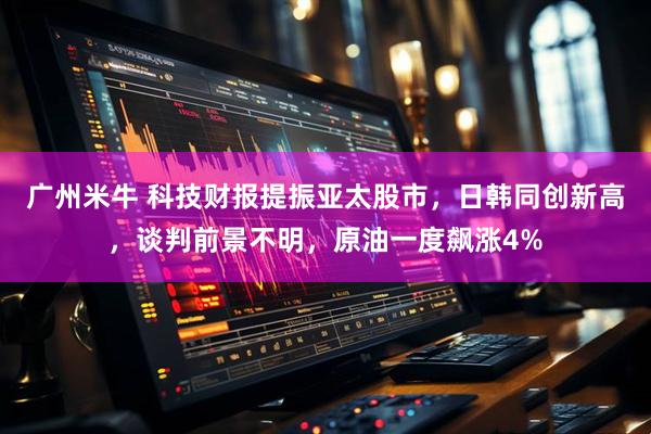 广州米牛 科技财报提振亚太股市，日韩同创新高，谈判前景不明，原油一度飙涨4%