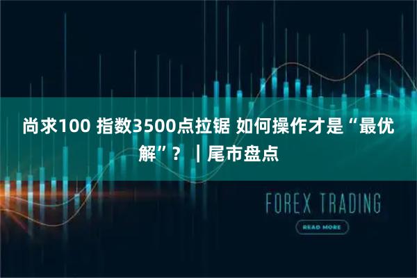 尚求100 指数3500点拉锯 如何操作才是“最优解”？｜尾市盘点