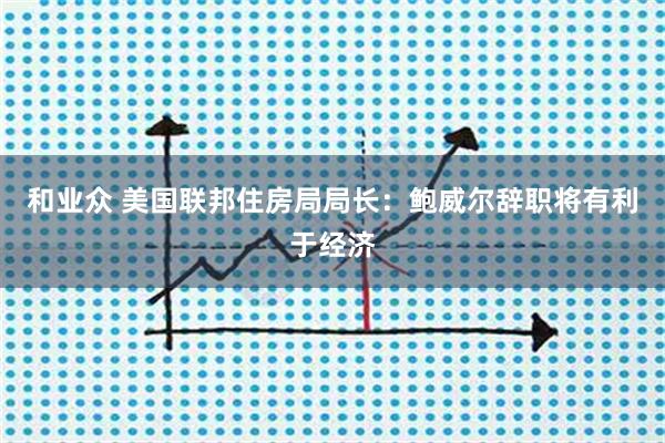和业众 美国联邦住房局局长：鲍威尔辞职将有利于经济