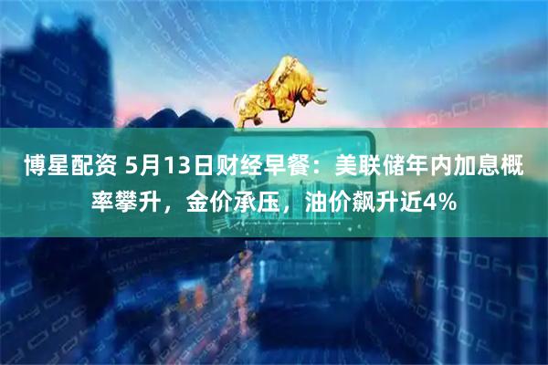 博星配资 5月13日财经早餐：美联储年内加息概率攀升，金价承压，油价飙升近4%