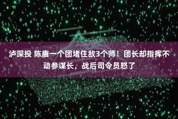 泸深投 陈赓一个团堵住敌3个师！团长却指挥不动参谋长，战后司令员怒了