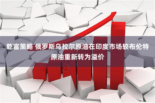 乾富策略 俄罗斯乌拉尔原油在印度市场较布伦特原油重新转为溢价