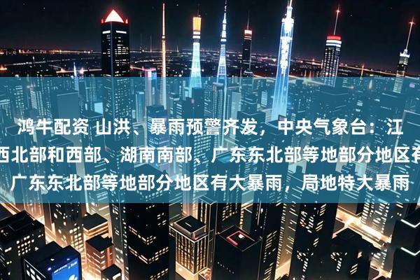 鸿牛配资 山洪、暴雨预警齐发，中央气象台：江苏中部、安徽南部、江西北部和西部、湖南南部、广东东北部等地部分地区有大暴雨，局地特大暴雨