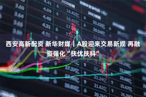 西安高新配资 新华财媒｜A股迎来交易新规 再融资强化“扶优扶科”